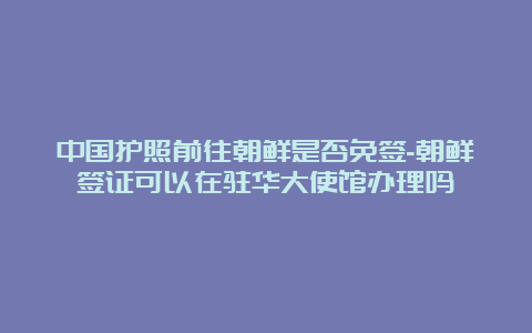 中国护照前往朝鲜是否免签-朝鲜签证可以在驻华大使馆办理吗