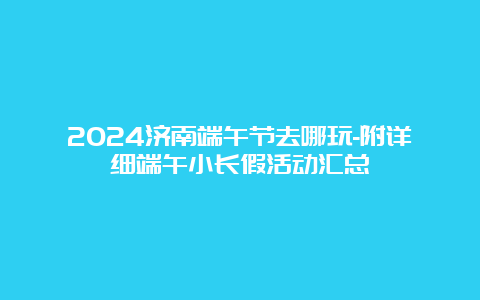 2024济南端午节去哪玩-附详细端午小长假活动汇总