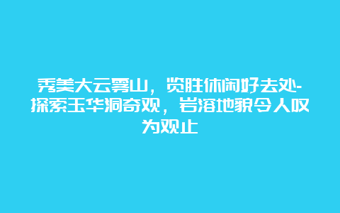 秀美大云雾山，览胜休闲好去处-探索玉华洞奇观，岩溶地貌令人叹为观止