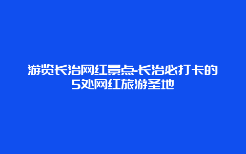 游览长治网红景点-长治必打卡的5处网红旅游圣地