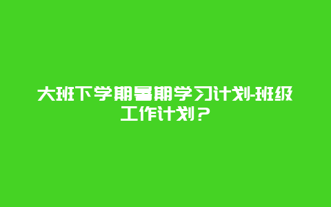 大班下学期暑期学习计划-班级工作计划？