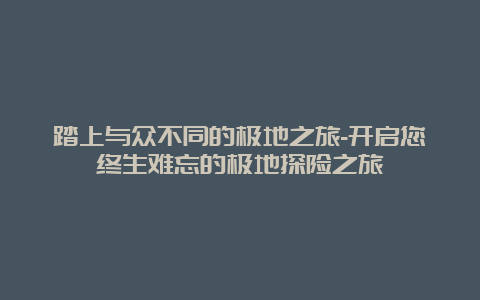 踏上与众不同的极地之旅-开启您终生难忘的极地探险之旅