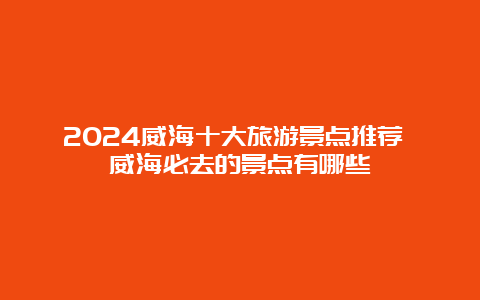 2024威海十大旅游景点推荐 威海必去的景点有哪些