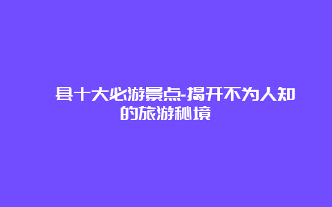 隰县十大必游景点-揭开不为人知的旅游秘境