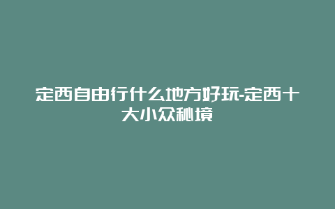 定西自由行什么地方好玩-定西十大小众秘境