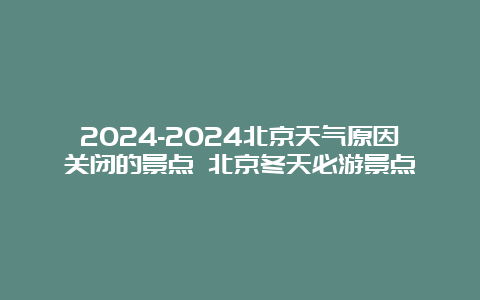 2024-2024北京天气原因关闭的景点 北京冬天必游景点