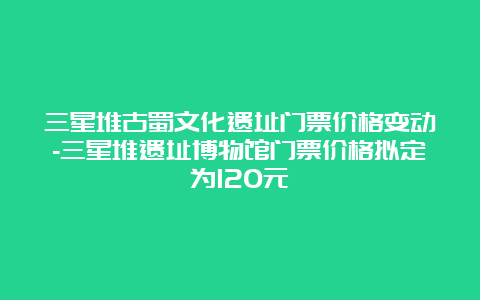 三星堆古蜀文化遗址门票价格变动-三星堆遗址博物馆门票价格拟定为120元