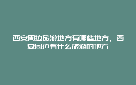 西安周边旅游地方有哪些地方，西安周边有什么旅游的地方