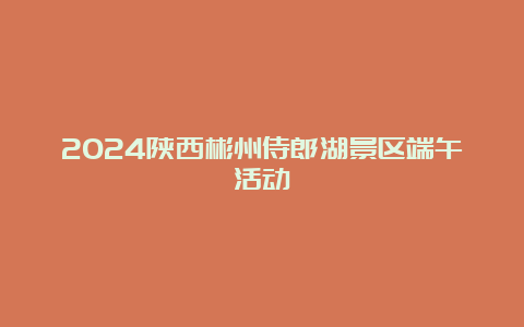 2024陕西彬州侍郎湖景区端午活动