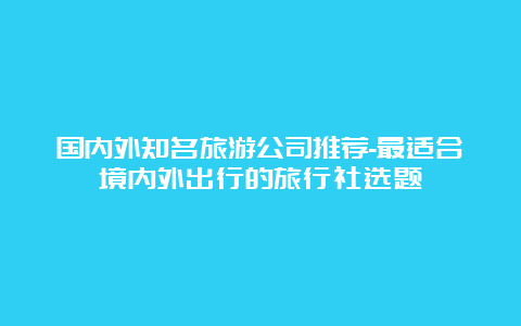 国内外知名旅游公司推荐-最适合境内外出行的旅行社选题