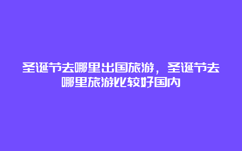 圣诞节去哪里出国旅游，圣诞节去哪里旅游比较好国内