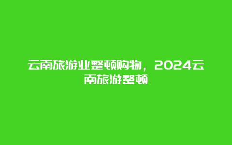 云南旅游业整顿购物，2024云南旅游整顿