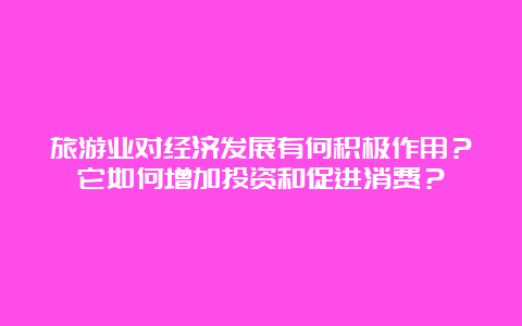 旅游业对经济发展有何积极作用？它如何增加投资和促进消费？