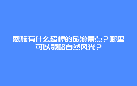 恩施有什么超棒的旅游景点？哪里可以领略自然风光？