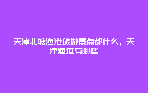 天津北塘渔港旅游景点都什么，天津渔港有哪些