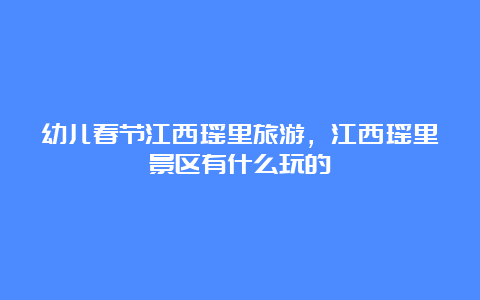 幼儿春节江西瑶里旅游，江西瑶里景区有什么玩的