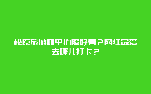 松原旅游哪里拍照好看？网红最爱去哪儿打卡？