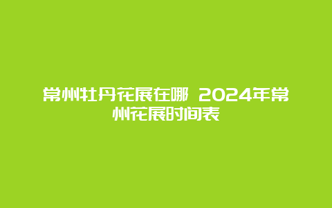 常州牡丹花展在哪 2024年常州花展时间表