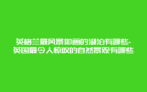 英格兰最风景如画的湖泊有哪些-英国最令人惊叹的自然景观有哪些