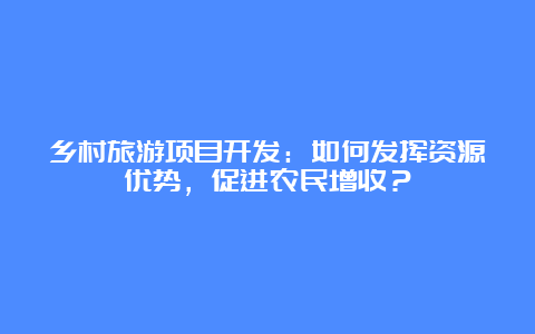 乡村旅游项目开发：如何发挥资源优势，促进农民增收？