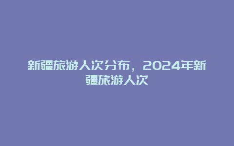 新疆旅游人次分布，2024年新疆旅游人次