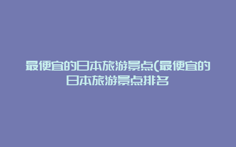 最便宜的日本旅游景点(最便宜的日本旅游景点排名