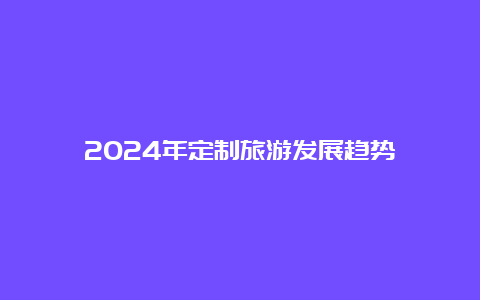 2024年定制旅游发展趋势