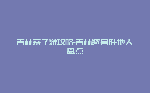 吉林亲子游攻略-吉林避暑胜地大盘点