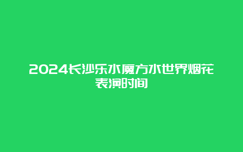 2024长沙乐水魔方水世界烟花表演时间