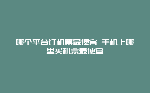 哪个平台订机票最便宜 手机上哪里买机票最便宜