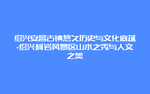 绍兴安昌古镇悠久历史与文化底蕴-绍兴柯岩风景区山水之秀与人文之美