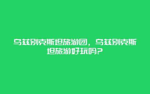 乌兹别克斯坦旅游团，乌兹别克斯坦旅游好玩吗?