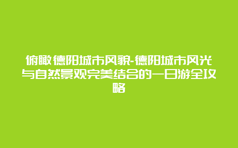 俯瞰德阳城市风貌-德阳城市风光与自然景观完美结合的一日游全攻略