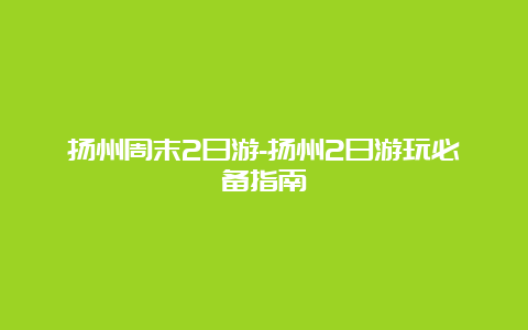 扬州周末2日游-扬州2日游玩必备指南