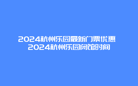 2024杭州乐园最新门票优惠 2024杭州乐园闭馆时间