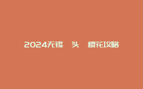 2024无锡鼋头渚樱花攻略