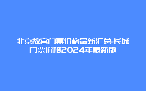 北京故宫门票价格最新汇总-长城门票价格2024年最新版