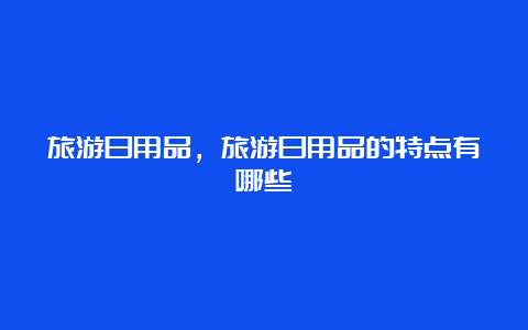 旅游日用品，旅游日用品的特点有哪些