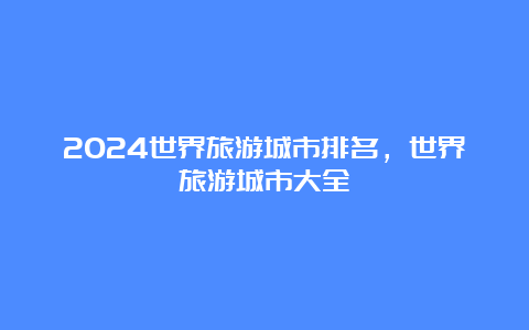 2024世界旅游城市排名，世界旅游城市大全