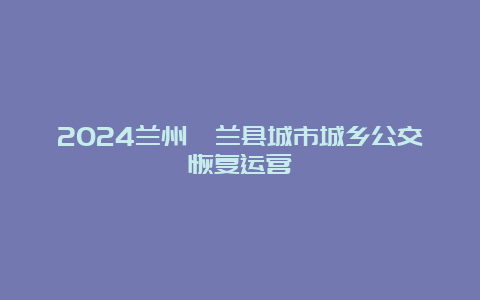 2024兰州皋兰县城市城乡公交恢复运营