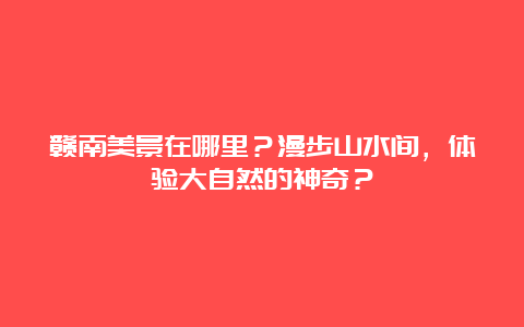 赣南美景在哪里？漫步山水间，体验大自然的神奇？