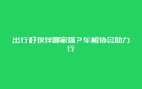 出行好伙伴哪家强？车船协会助力行