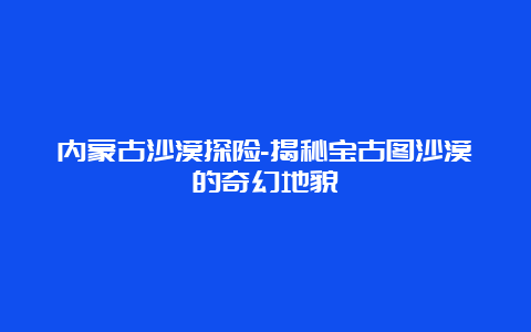 内蒙古沙漠探险-揭秘宝古图沙漠的奇幻地貌