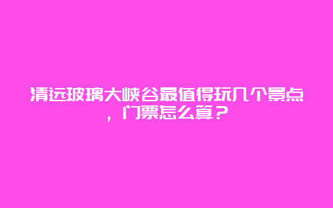 清远玻璃大峡谷最值得玩几个景点，门票怎么算？