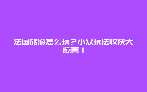 法国旅游怎么玩？小众玩法收获大惊喜！