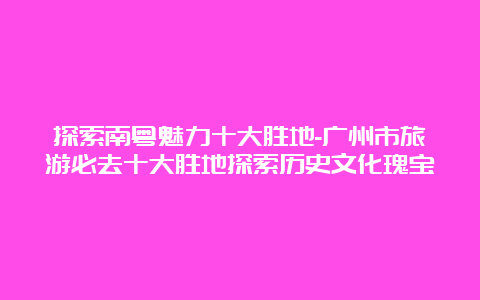 探索南粤魅力十大胜地-广州市旅游必去十大胜地探索历史文化瑰宝