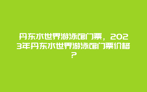 丹东水世界游泳馆门票，2024年丹东水世界游泳馆门票价格？