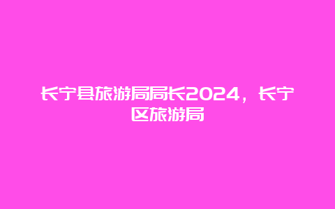 长宁县旅游局局长2024，长宁区旅游局