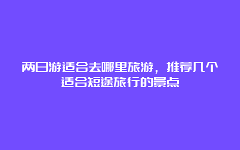 两日游适合去哪里旅游，推荐几个适合短途旅行的景点