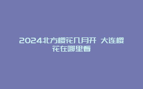 2024北方樱花几月开 大连樱花在哪里看